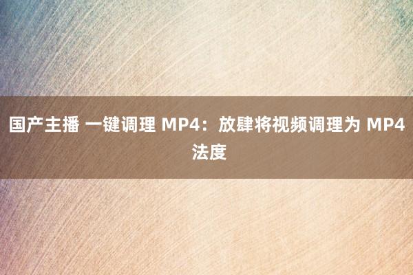 国产主播 一键调理 MP4：放肆将视频调理为 MP4 法度