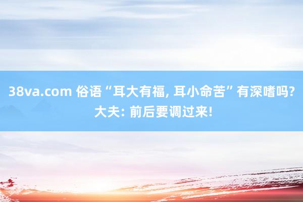 38va.com 俗语“耳大有福, 耳小命苦”有深嗜吗? 大夫: 前后要调过来!