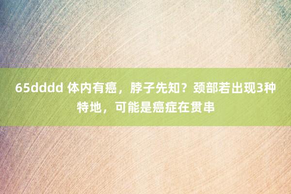 65dddd 体内有癌，脖子先知？颈部若出现3种特地，可能是癌症在贯串