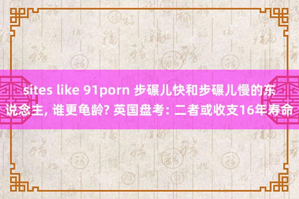 sites like 91porn 步碾儿快和步碾儿慢的东说念主, 谁更龟龄? 英国盘考: 二者或收支16年寿命