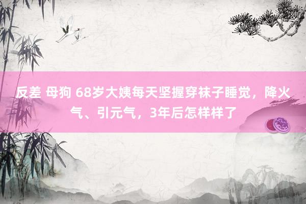 反差 母狗 68岁大姨每天坚握穿袜子睡觉，降火气、引元气，3年后怎样样了