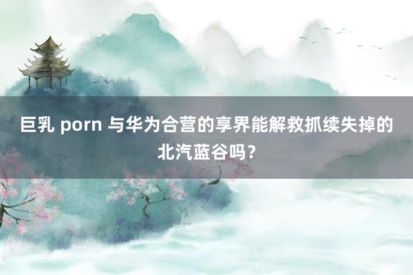 巨乳 porn 与华为合营的享界能解救抓续失掉的北汽蓝谷吗？