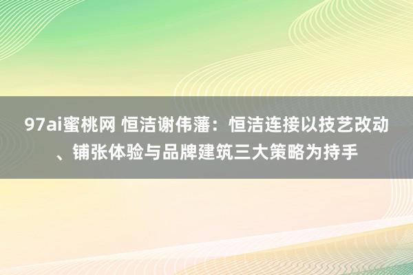 97ai蜜桃网 恒洁谢伟藩：恒洁连接以技艺改动、铺张体验与品牌建筑三大策略为持手