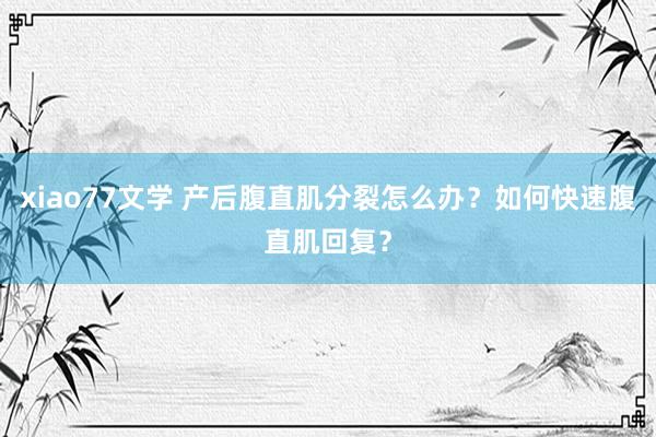 xiao77文学 产后腹直肌分裂怎么办？如何快速腹直肌回复？