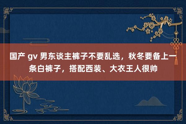 国产 gv 男东谈主裤子不要乱选，秋冬要备上一条白裤子，搭配西装、大衣王人很帅