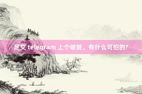 足交 telegram 上个破班，有什么可怕的?