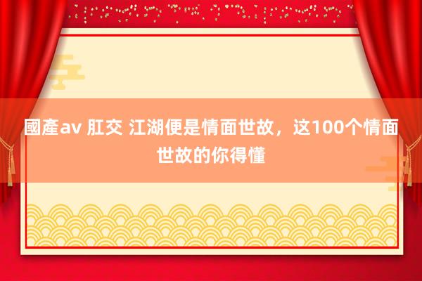 國產av 肛交 江湖便是情面世故，这100个情面世故的你得懂