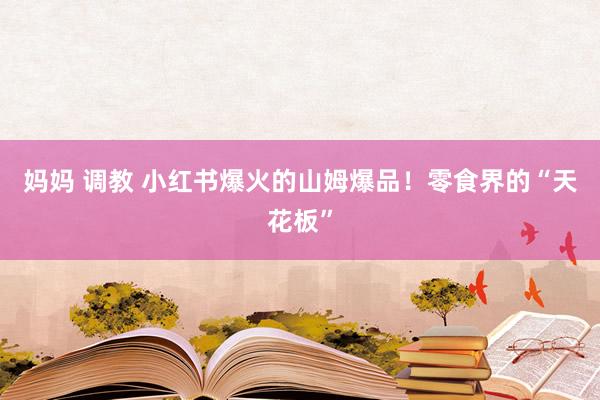 妈妈 调教 小红书爆火的山姆爆品！零食界的“天花板”