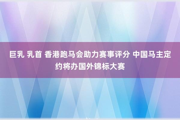 巨乳 乳首 香港跑马会助力赛事评分 中国马主定约将办国外锦标大赛