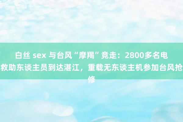 白丝 sex 与台风“摩羯”竞走：2800多名电力救助东谈主员到达湛江，重载无东谈主机参加台风抢修