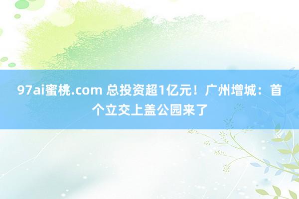 97ai蜜桃.com 总投资超1亿元！广州增城：首个立交上盖公园来了