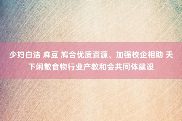 少妇白洁 麻豆 鸠合优质资源、加强校企相助 天下闲散食物行业产教和会共同体建设