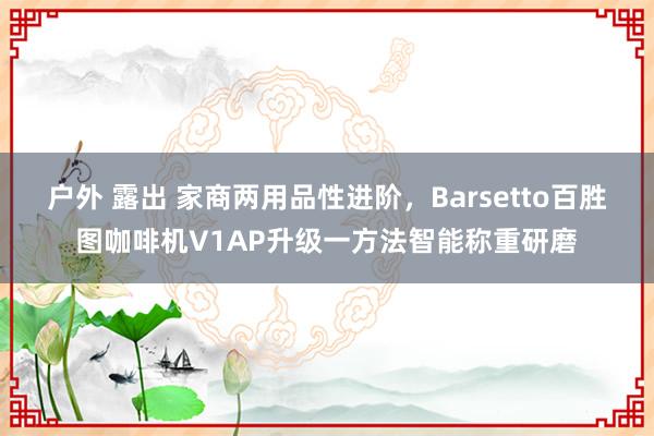 户外 露出 家商两用品性进阶，Barsetto百胜图咖啡机V1AP升级一方法智能称重研磨