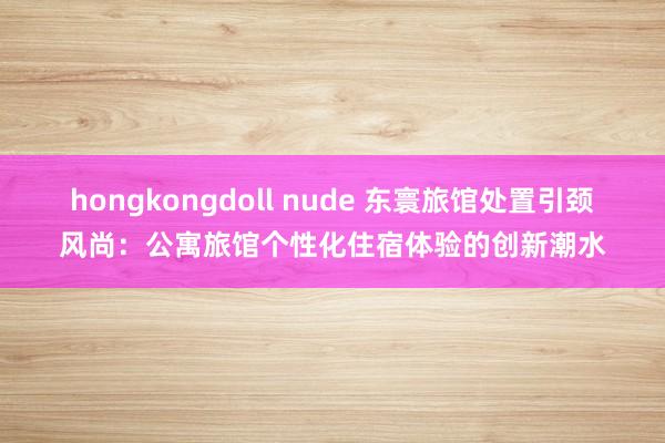 hongkongdoll nude 东寰旅馆处置引颈风尚：公寓旅馆个性化住宿体验的创新潮水