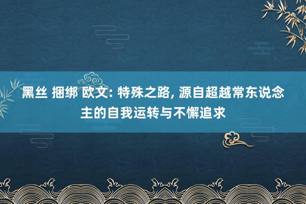 黑丝 捆绑 欧文: 特殊之路， 源自超越常东说念主的自我运转与不懈追求