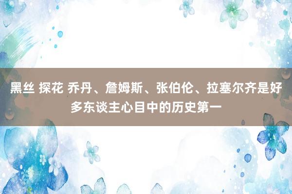 黑丝 探花 乔丹、詹姆斯、张伯伦、拉塞尔齐是好多东谈主心目中的历史第一