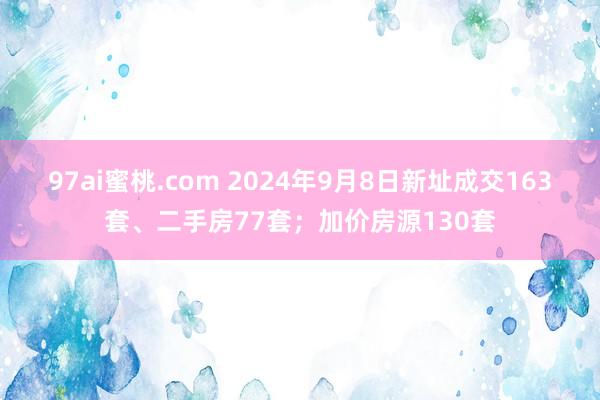 97ai蜜桃.com 2024年9月8日新址成交163套、二手房77套；加价房源130套