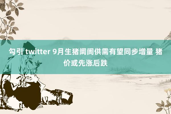 勾引 twitter 9月生猪阛阓供需有望同步增量 猪价或先涨后跌