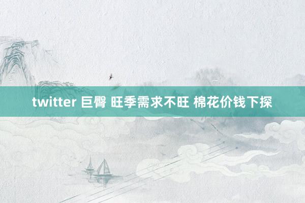 twitter 巨臀 旺季需求不旺 棉花价钱下探