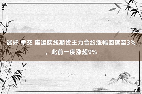 迷奸 拳交 集运欧线期货主力合约涨幅回落至3%，此前一度涨超9%