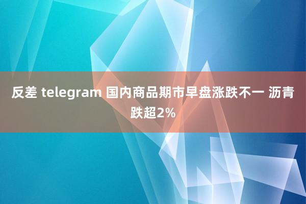 反差 telegram 国内商品期市早盘涨跌不一 沥青跌超2%