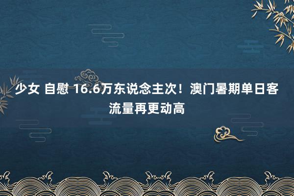 少女 自慰 16.6万东说念主次！澳门暑期单日客流量再更动高