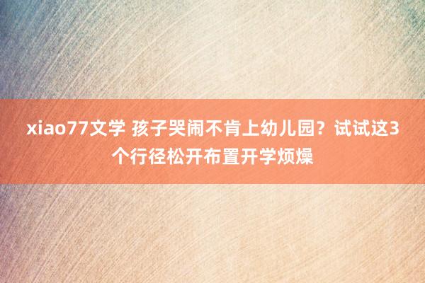 xiao77文学 孩子哭闹不肯上幼儿园？试试这3个行径松开布置开学烦燥