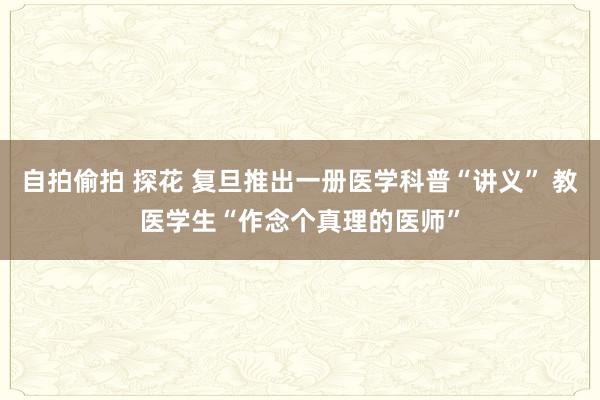 自拍偷拍 探花 复旦推出一册医学科普“讲义” 教医学生“作念个真理的医师”