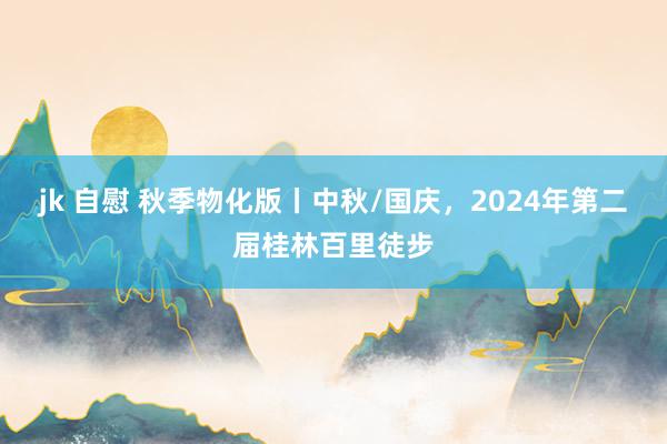 jk 自慰 秋季物化版丨中秋/国庆，2024年第二届桂林百里徒步