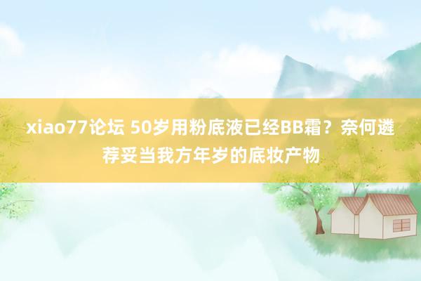 xiao77论坛 50岁用粉底液已经BB霜？奈何遴荐妥当我方年岁的底妆产物