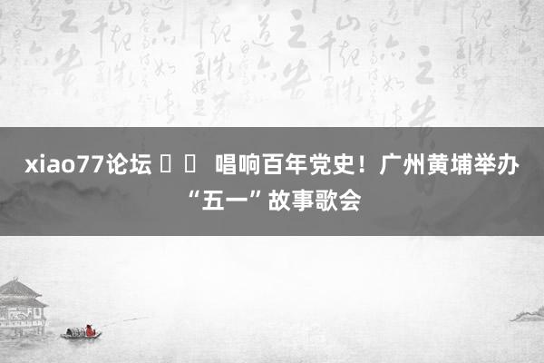 xiao77论坛 		 唱响百年党史！广州黄埔举办“五一”故事歌会