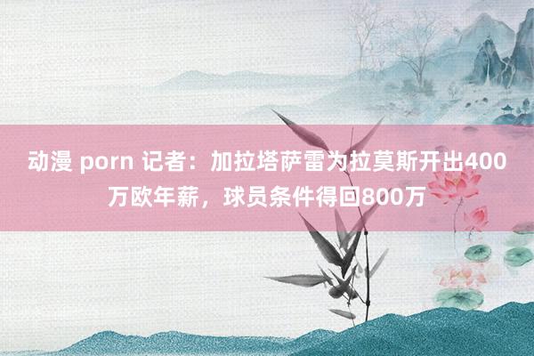 动漫 porn 记者：加拉塔萨雷为拉莫斯开出400万欧年薪，球员条件得回800万