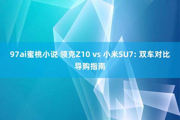 97ai蜜桃小说 领克Z10 vs 小米SU7: 双车对比导购指南