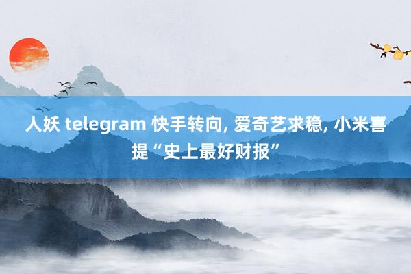 人妖 telegram 快手转向， 爱奇艺求稳， 小米喜提“史上最好财报”