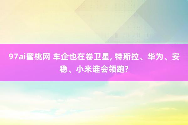 97ai蜜桃网 车企也在卷卫星， 特斯拉、华为、安稳、小米谁会领跑?