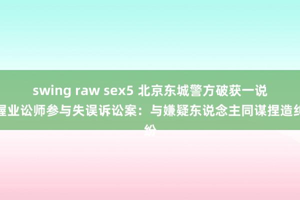 swing raw sex5 北京东城警方破获一说念握业讼师参与失误诉讼案：与嫌疑东说念主同谋捏造纠纷