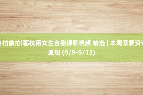 自拍偷拍]藝校兩女生自慰裸聊視頻 精选 | 本周紧要资讯追想 (9/9-9/13)