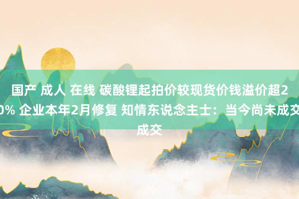 国产 成人 在线 碳酸锂起拍价较现货价钱溢价超20% 企业本年2月修复 知情东说念主士：当今尚未成交