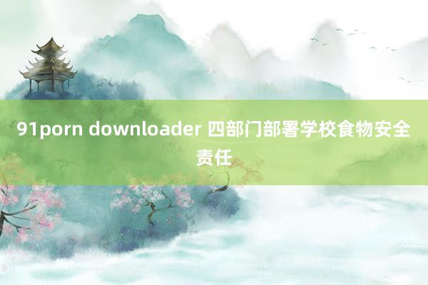 91porn downloader 四部门部署学校食物安全责任