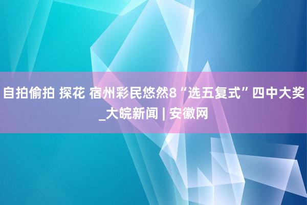 自拍偷拍 探花 宿州彩民悠然8“选五复式”四中大奖_大皖新闻 | 安徽网