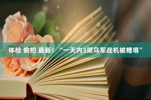 体检 偷拍 最新！“一天内3架乌军战机被糟塌”