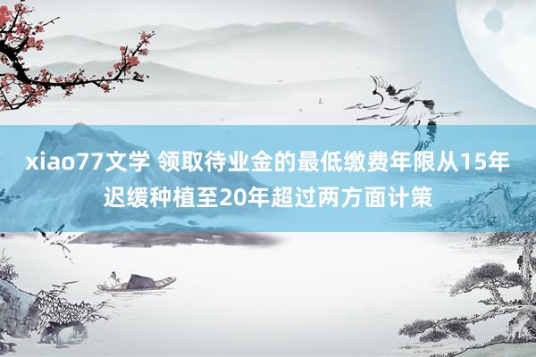 xiao77文学 领取待业金的最低缴费年限从15年迟缓种植至20年超过两方面计策