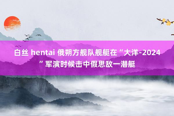 白丝 hentai 俄朔方舰队舰艇在“大洋-2024”军演时候击中假思敌一潜艇