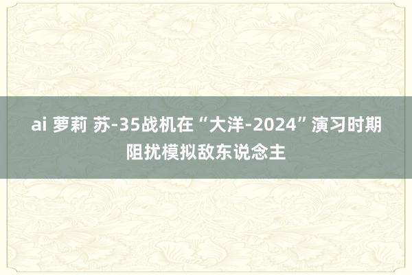 ai 萝莉 苏-35战机在“大洋-2024”演习时期阻扰模拟敌东说念主