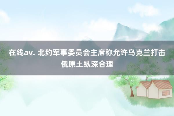 在线av. 北约军事委员会主席称允许乌克兰打击俄原土纵深合理