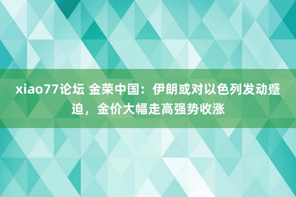 xiao77论坛 金荣中国：伊朗或对以色列发动蹙迫，金价大幅走高强势收涨