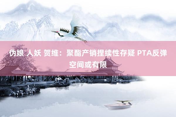 伪娘 人妖 贺维：聚酯产销捏续性存疑 PTA反弹空间或有限