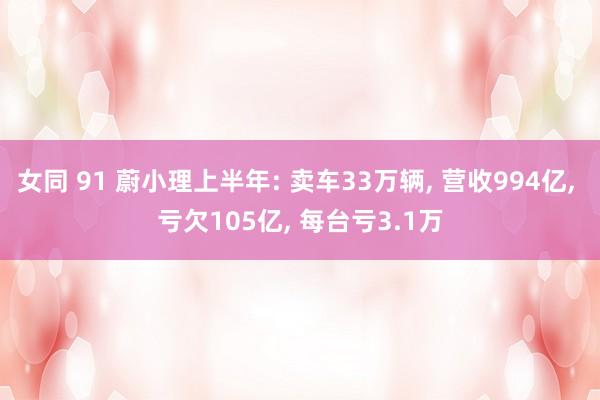 女同 91 蔚小理上半年: 卖车33万辆, 营收994亿, 亏欠105亿, 每台亏3.1万