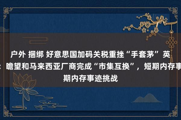 户外 捆绑 好意思国加码关税重挫“手套茅” 英科医疗：瞻望和马来西亚厂商完成“市集互换”，短期内存事迹挑战