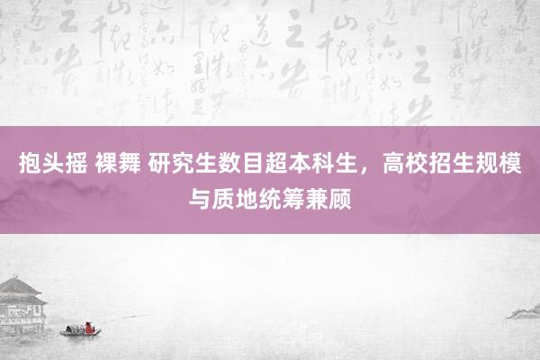 抱头摇 裸舞 研究生数目超本科生，高校招生规模与质地统筹兼顾